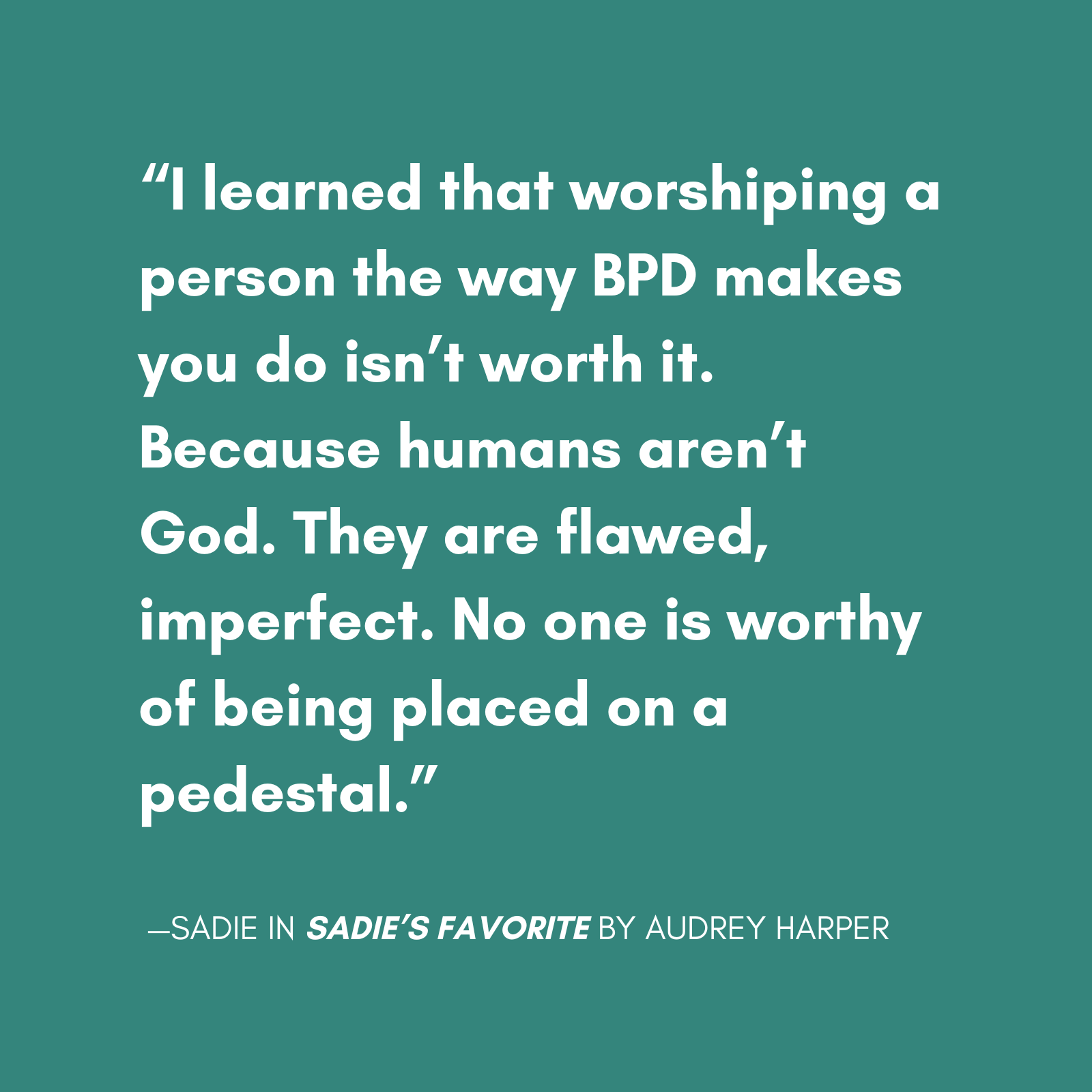 "I learned that worshiping a person the way BPD makes you do isn’t worth it. Because humans aren’t God. They are flawed, imperfect. No one is worthy of being placed on a pedestal." quote from sadie from sadie's favorite a new novel by audrey harper, featuring a main character with bpd escaping a relationship with a narcissist.