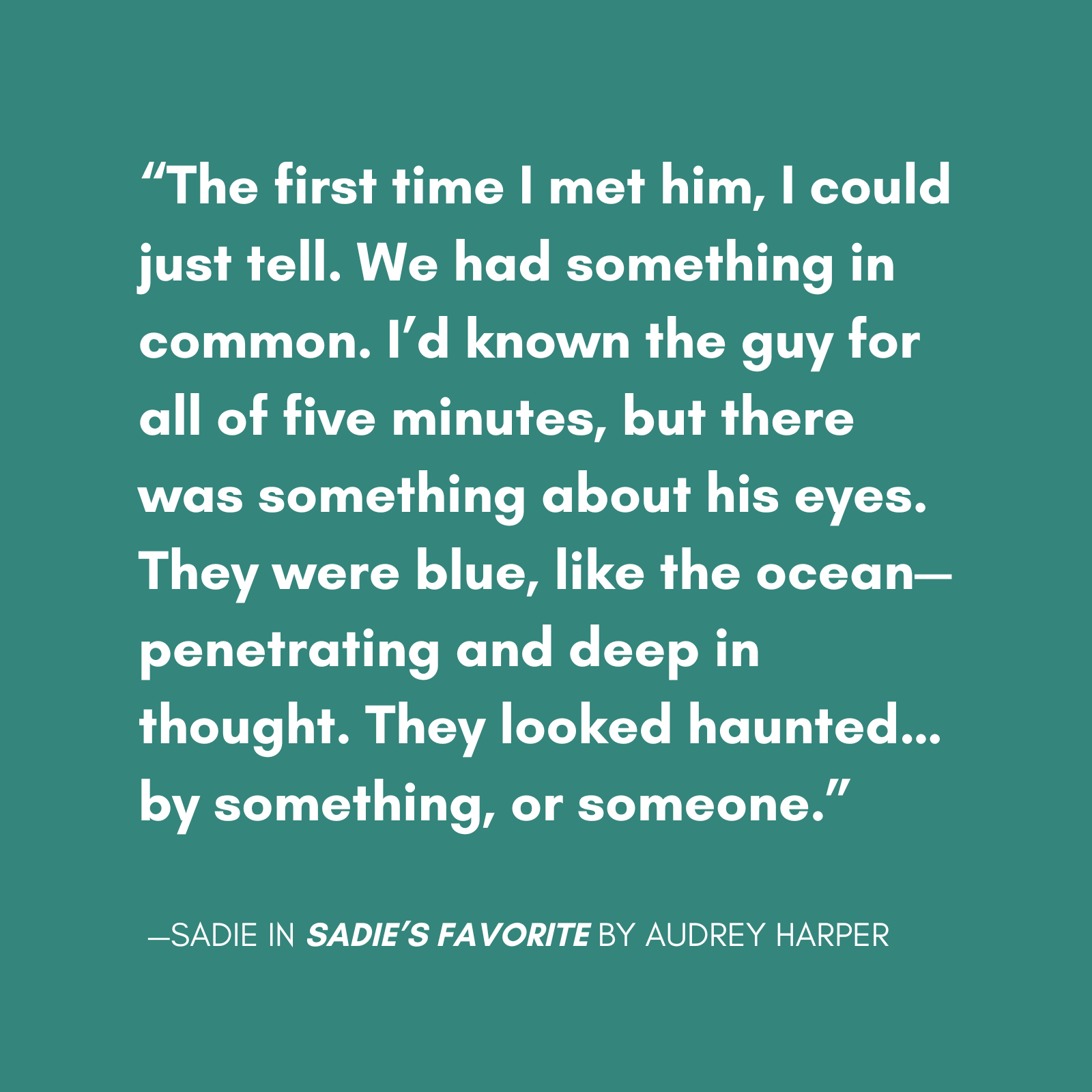 "The first time I met him, I could just tell. We had something in common. I’d known the guy for all of five minutes, but there was something about his eyes. They were blue, like the ocean—penetrating and deep in thought. They looked haunted…by something, or someone." quote from sadie from sadies favorite the new novel from audrey harper, featuring a main character with bpd escaping a relationship with a narcissist.