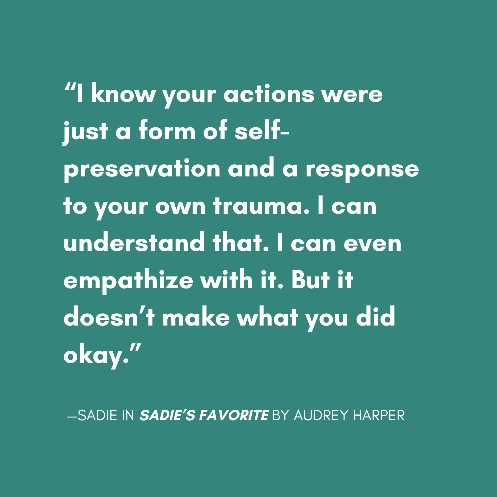 "I know your actions were just a form of self-preservation and a response to your own trauma. I can understand that. I can even empathize with it. But it doesn’t make what you did okay." quote from sadie from sadie's favorite a new novel by audrey harper, featuring a main character with bpd escaping a relationship with a narcissist.